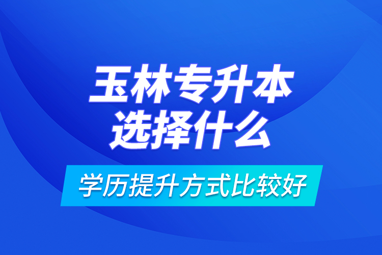 玉林專升本選擇什么學(xué)歷提升方式比較好？