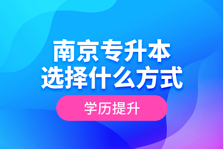 南京專升本選擇什么方式學(xué)歷提升？