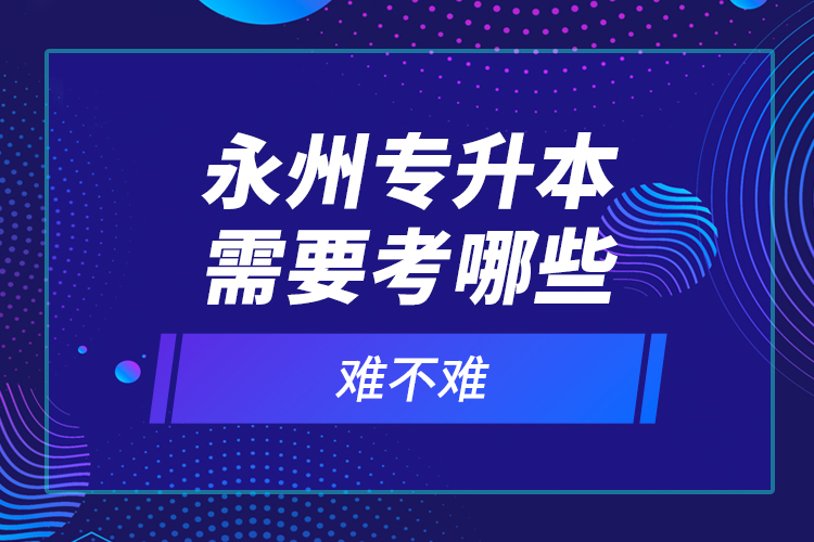 永州專升本需要考哪些？難不難？