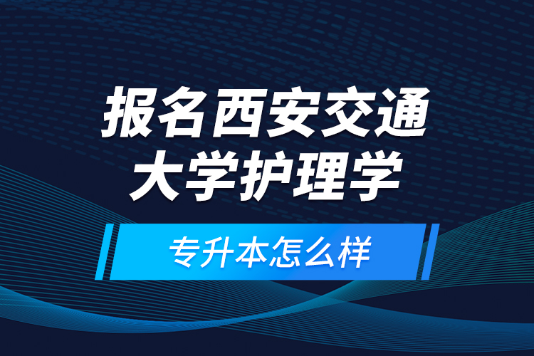 報名西安交通大學(xué)護(hù)理學(xué)專升本怎么樣？