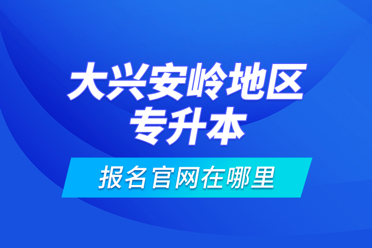 大興安嶺地區(qū)專升本報名官網(wǎng)在哪里？