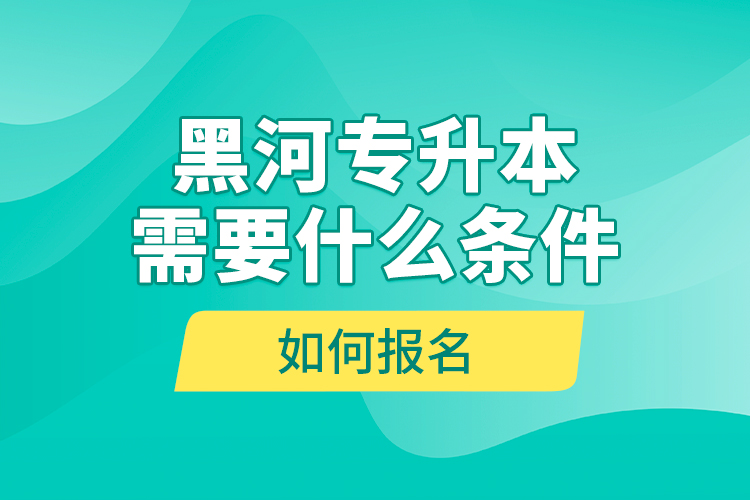 黑河專升本需要什么條件，如何報名？