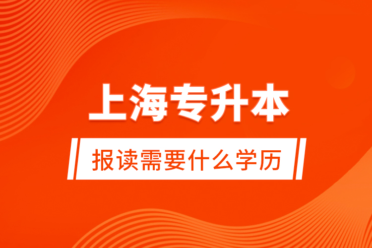 上海專升本報讀需要什么學(xué)歷？