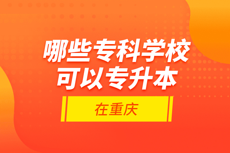 哪些專科學(xué)校可以專升本在重慶？