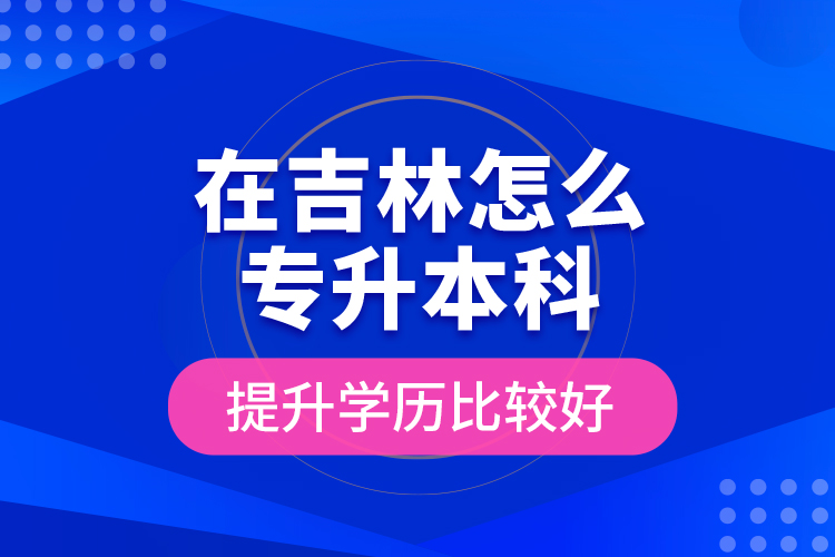 在吉林怎么專升本科提升學歷比較好？