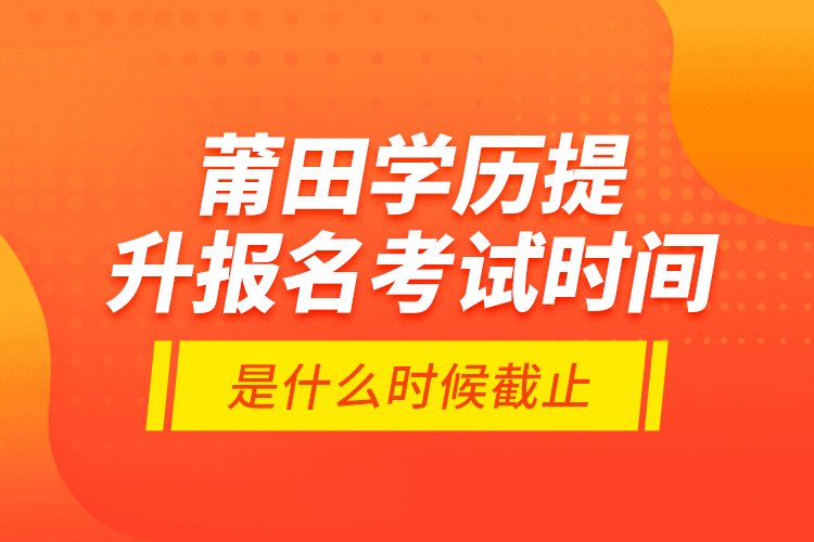 莆田學(xué)歷提升報(bào)名考試時(shí)間是什么時(shí)候截止？