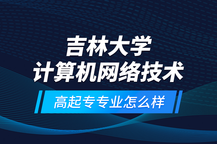 吉林大學計算機網(wǎng)絡技術(shù)高起專專業(yè)怎么樣？