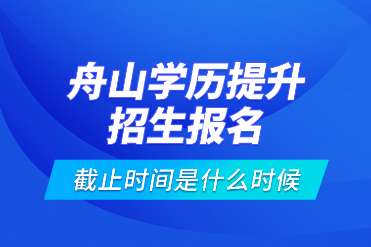 舟山學(xué)歷提升招生報(bào)名截止時(shí)間是什么時(shí)候？