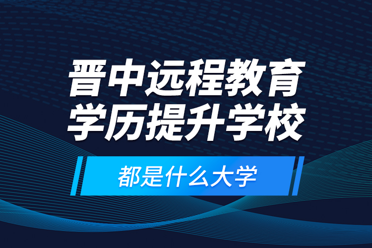 晉中遠程教育學(xué)歷提升學(xué)校都是什么大學(xué)？