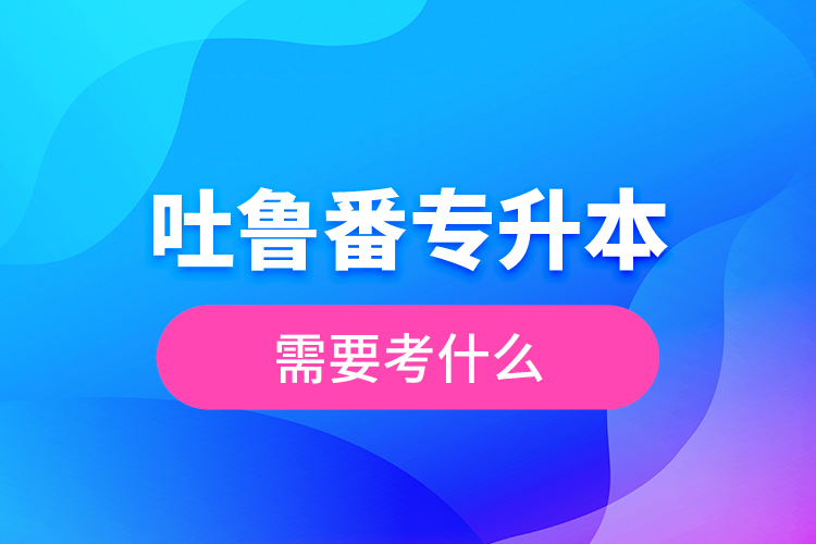 吐魯番專升本需要考什么？