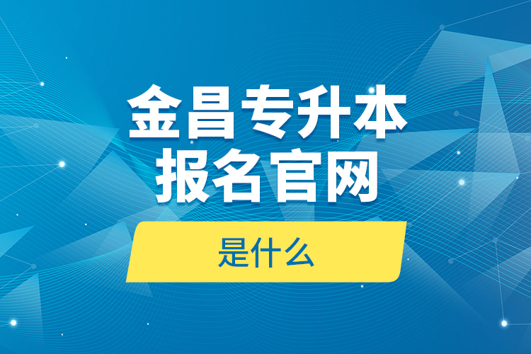 金昌專升本報(bào)名官網(wǎng)是什么？