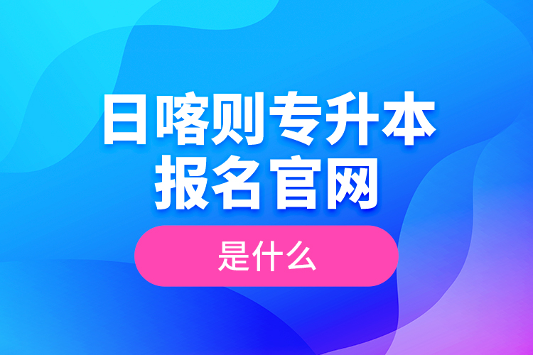 日喀則專升本報(bào)名官網(wǎng)是什么？