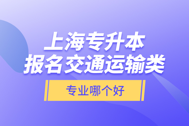 上海專升本報(bào)名交通運(yùn)輸類專業(yè)哪個(gè)好？