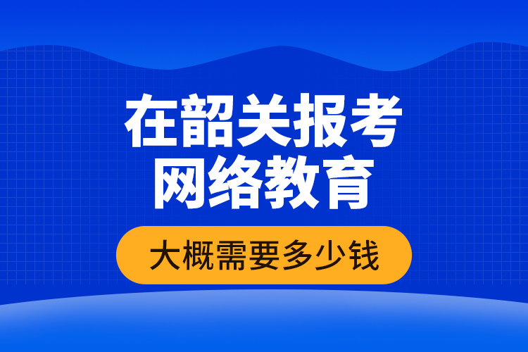 在韶關(guān)報(bào)考網(wǎng)絡(luò)教育大概需要多少錢？