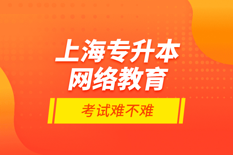 上海專升本網(wǎng)絡教育考試難不難？