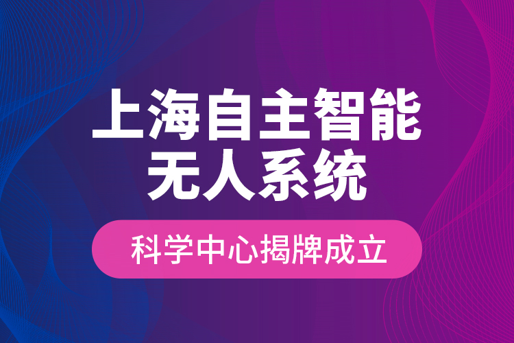 上海自主智能無人系統(tǒng)科學(xué)中心揭牌成立